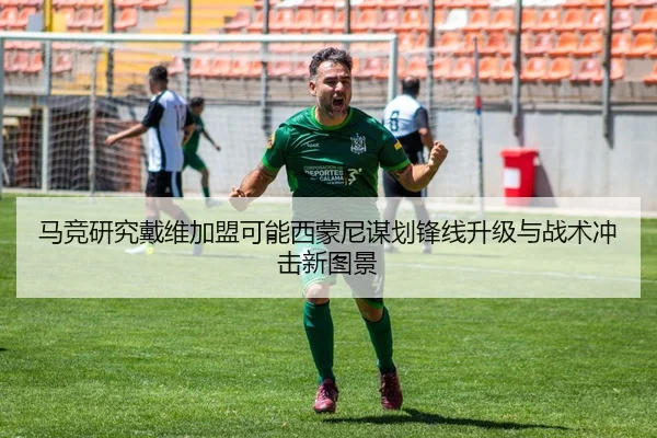 马竞研究戴维加盟可能西蒙尼谋划锋线升级与战术冲击新图景