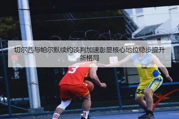 切尔西与帕尔默续约谈判加速彰显核心地位稳步提升新格局